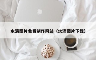 姜堰水滴图片免费制作网站（水滴图片下载）
