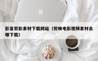 姜堰影音剪影素材下载网站（剪映电影视频素材去哪下载）