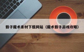 姜堰骰子魔术素材下载网站（魔术骰子游戏攻略）